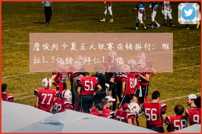 詹俊列今夏五大联赛花销排行：维拉1.5亿镑，拜仁1.2亿