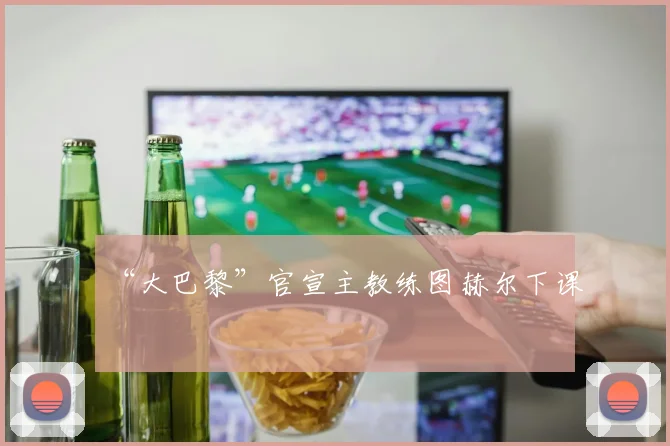 “大巴黎”官宣主教练图赫尔下课