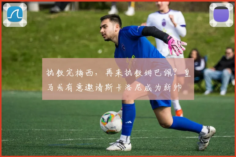 执教完梅西，再来执教姆巴佩？皇马或有意邀请斯卡洛尼成为新帅