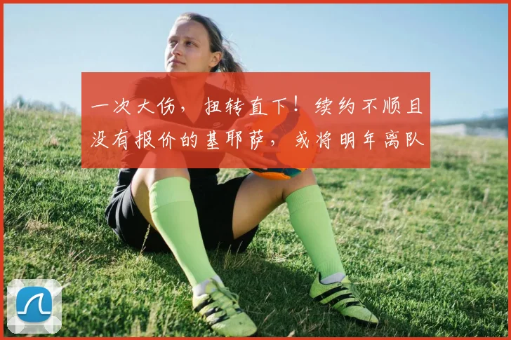 一次大伤，扭转直下！续约不顺且没有报价的基耶萨，或将明年离队