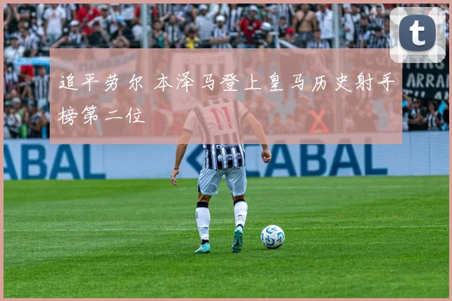 追平劳尔 本泽马登上皇马历史射手榜第二位