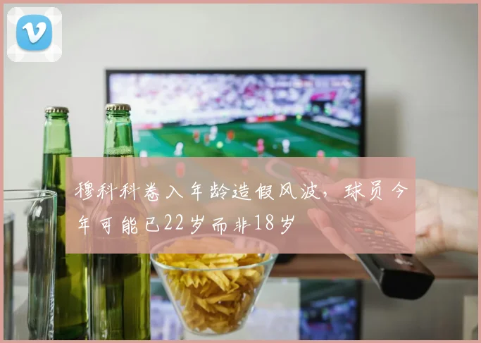 穆科科卷入年龄造假风波，球员今年可能已22岁而非18岁