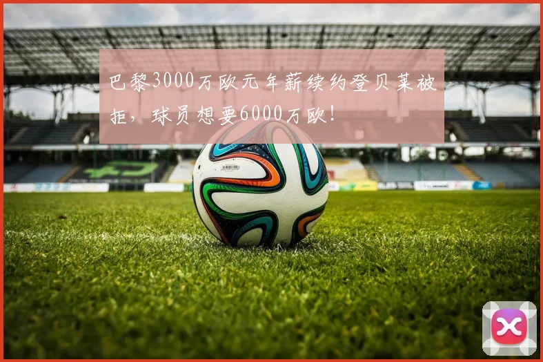 巴黎3000万欧元年薪续约登贝莱被拒，球员想要6000万欧！