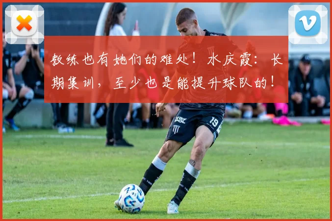 教练也有她们的难处！水庆霞：长期集训，至少也是能提升球队的！
