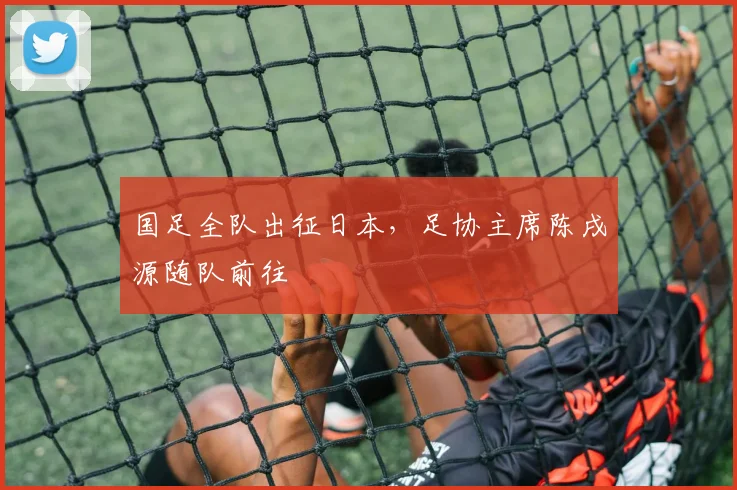 国足全队出征日本，足协主席陈戌源随队前往