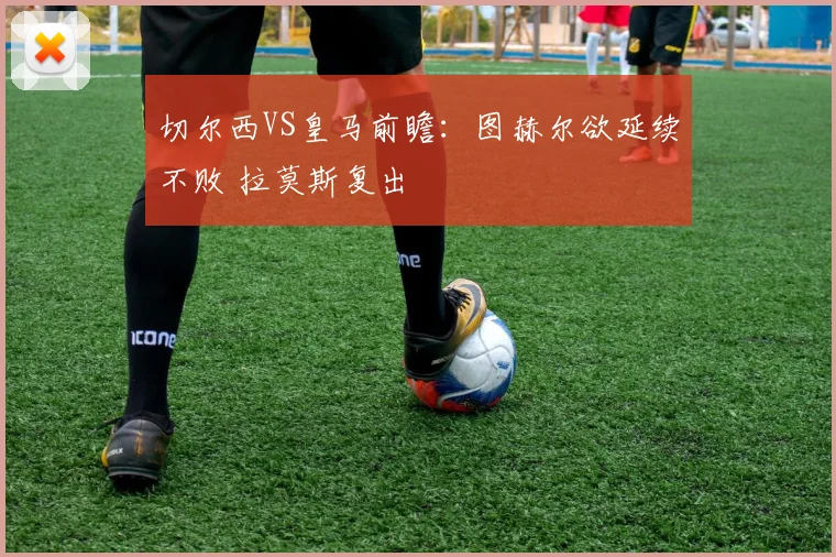 切尔西VS皇马前瞻：图赫尔欲延续不败 拉莫斯复出