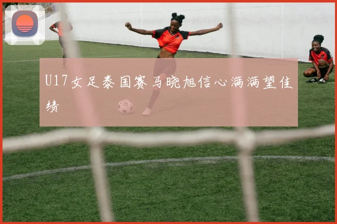 U17女足泰国赛马晓旭信心满满望佳绩