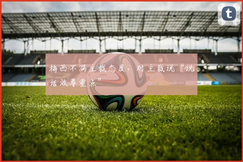 梅西不满主裁态度，对主裁说“说话放尊重点”