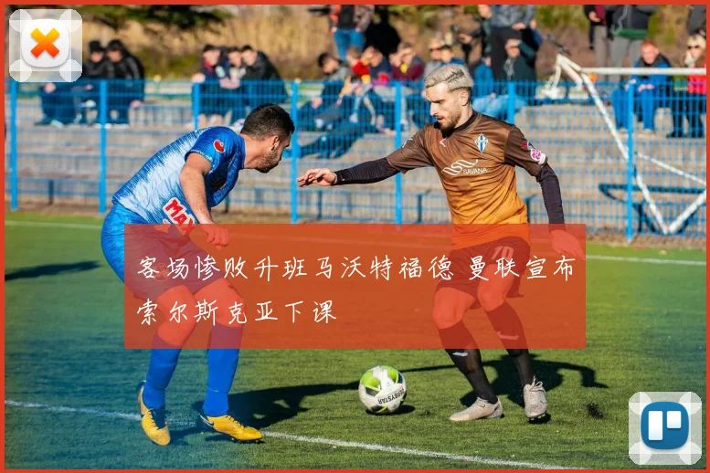 客场惨败升班马沃特福德 曼联宣布索尔斯克亚下课