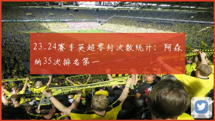 23_24赛季英超零封次数统计：阿森纳35次排名第一