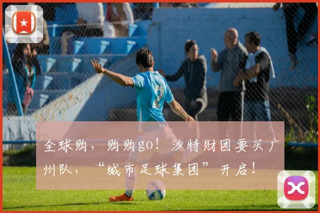 全球购，购购go！沙特财团要买广州队，“城市足球集团”开启！