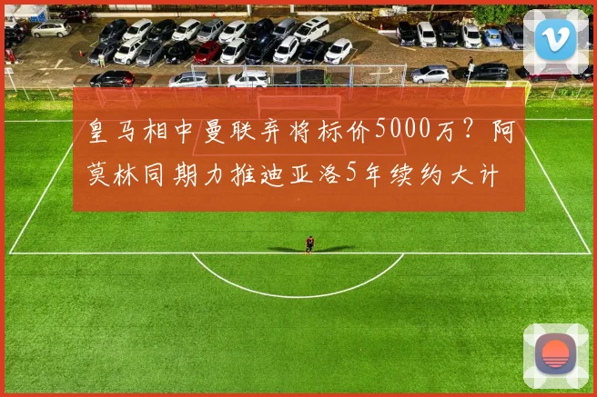 皇马相中曼联弃将标价5000万？阿莫林同期力推迪亚洛5年续约大计
