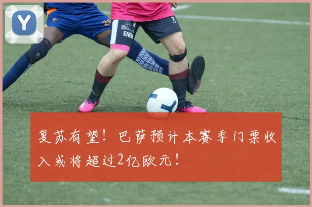 复苏有望！巴萨预计本赛季门票收入或将超过2亿欧元！