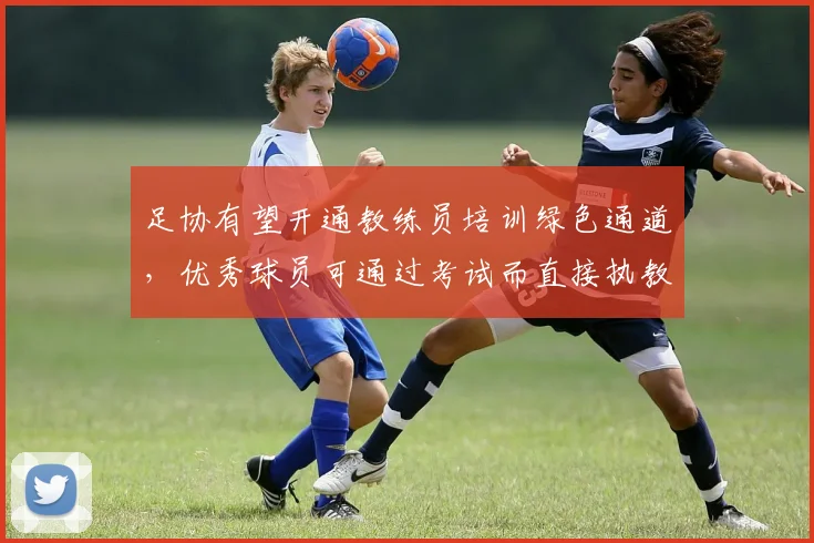 足协有望开通教练员培训绿色通道，优秀球员可通过考试而直接执教