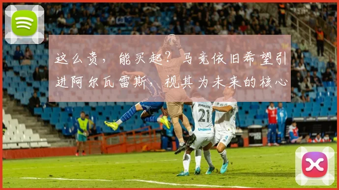 这么贵，能买起？马竞依旧希望引进阿尔瓦雷斯，视其为未来的核心