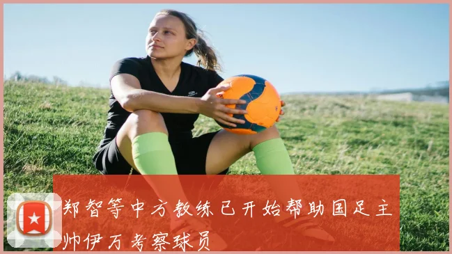 郑智等中方教练已开始帮助国足主帅伊万考察球员