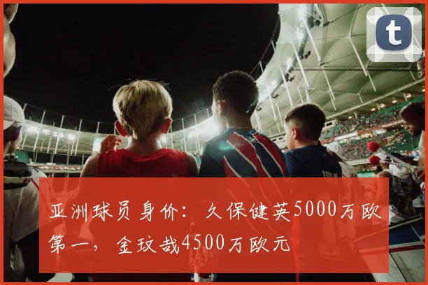亚洲球员身价：久保健英5000万欧第一，金玟哉4500万欧元