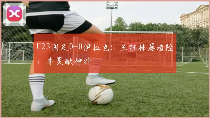 U23国足0-0伊拉克：王钰栋屡造险，李昊献神扑