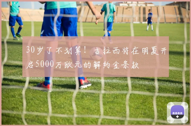 30岁了不划算！吉拉西将在明夏开启5000万欧元的解约金条款