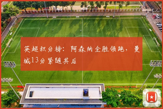 英超积分榜：阿森纳全胜领跑，曼城13分紧随其后
