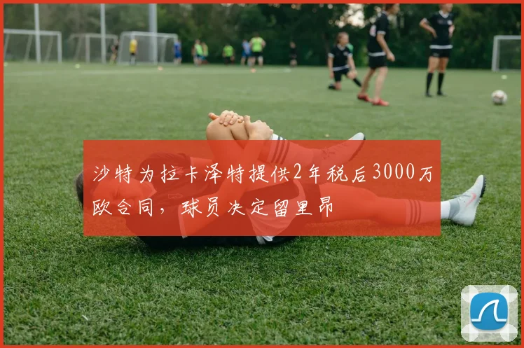 沙特为拉卡泽特提供2年税后3000万欧合同，球员决定留里昂