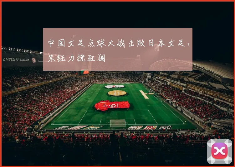 中国女足点球大战击败日本女足，朱钰力挽狂澜
