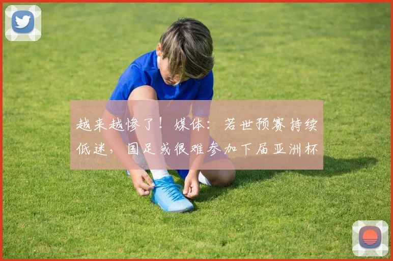 越来越惨了！媒体：若世预赛持续低迷，国足或很难参加下届亚洲杯