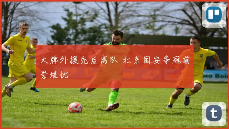 大牌外援先后离队 北京国安争冠前景堪忧
