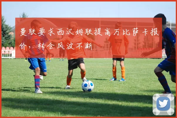 曼联要求西汉姆联提高万比萨卡报价，转会风波不断
