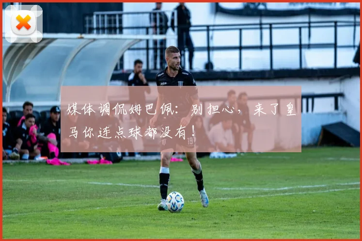 媒体调侃姆巴佩：别担心，来了皇马你连点球都没有！