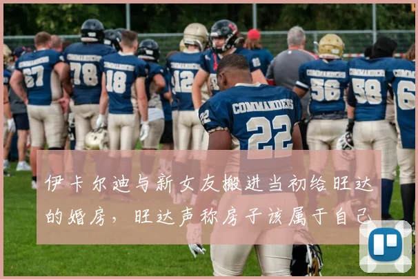 伊卡尔迪与新女友搬进当初给旺达的婚房，旺达声称房子该属于自己