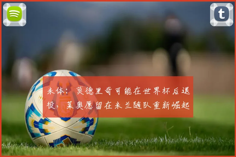 米体：莫德里奇可能在世界杯后退役，莱奥愿留在米兰随队重新崛起