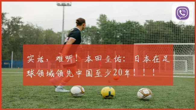 实话，难听！本田圭佑：日本在足球领域领先中国至少20年！！！