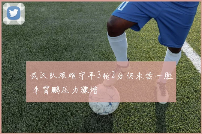 武汉队艰难守平3轮2分仍未尝一胜 李霄鹏压力骤增