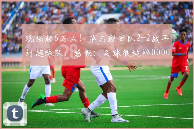 现场超6万人！范志毅率队2-2战平村超球队，感慨：足球很纯粹0000644