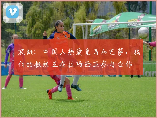 宋凯：中国人热爱皇马和巴萨，我们的教练正在拉玛西亚参与合作