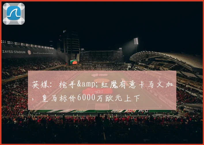 英媒：枪手&红魔有意卡马文加，皇马标价6000万欧元上下