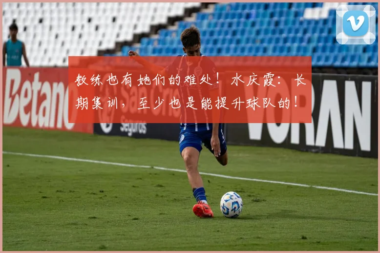 教练也有她们的难处！水庆霞：长期集训，至少也是能提升球队的！