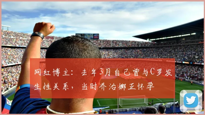 网红博主：去年3月自己曾与C罗发生性关系，当时乔治娜正怀孕