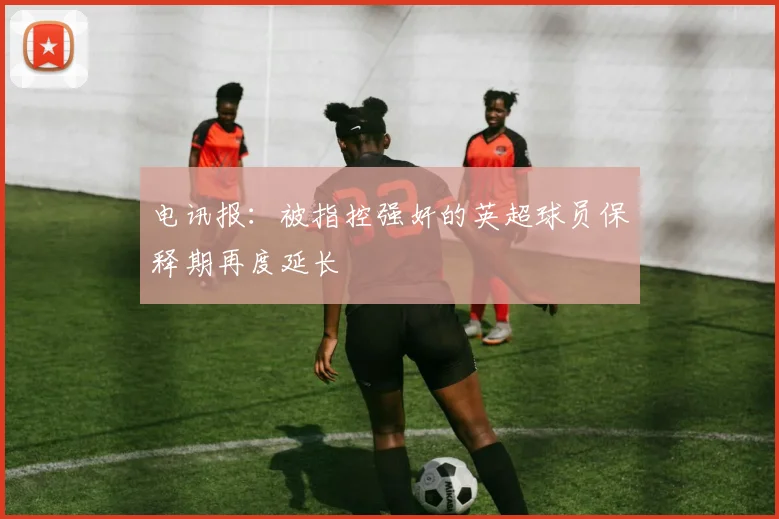 电讯报：被指控强奸的英超球员保释期再度延长