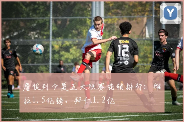 詹俊列今夏五大联赛花销排行：维拉1.5亿镑，拜仁1.2亿