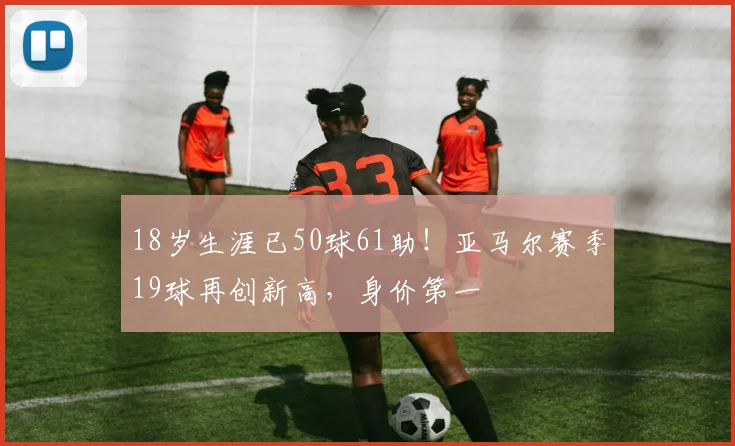 18岁生涯已50球61助！亚马尔赛季19球再创新高，身价第一