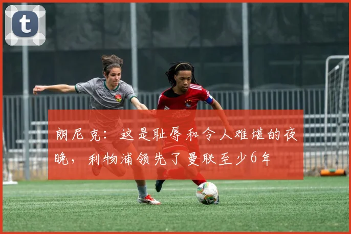 朗尼克：这是耻辱和令人难堪的夜晚，利物浦领先了曼联至少6年