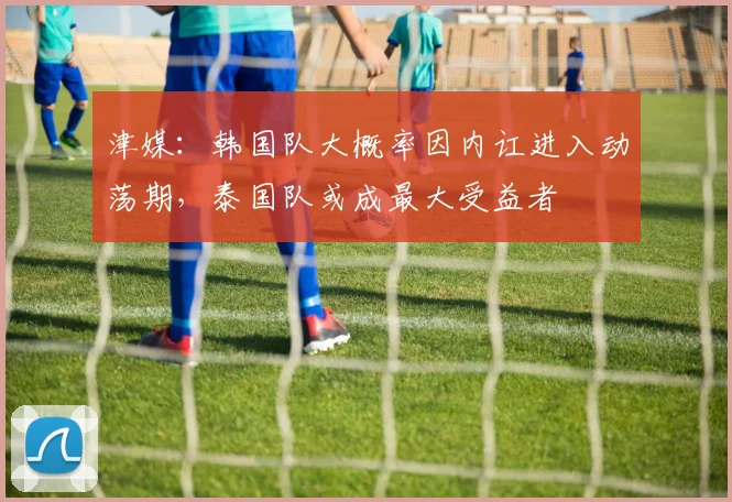 津媒：韩国队大概率因内讧进入动荡期，泰国队或成最大受益者