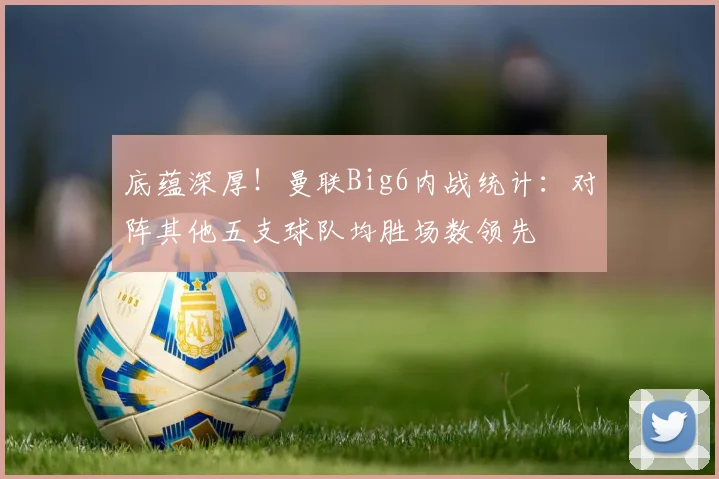 底蕴深厚！曼联Big6内战统计：对阵其他五支球队均胜场数领先