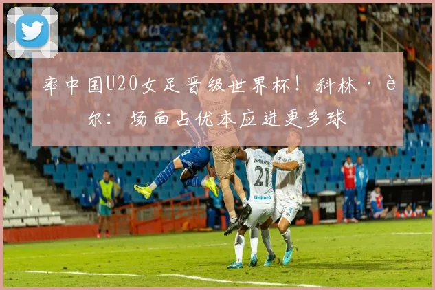 率中国U20女足晋级世界杯！科林·贝尔：场面占优本应进更多球