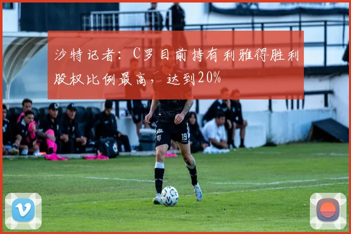 沙特记者：C罗目前持有利雅得胜利股权比例最高，达到20%