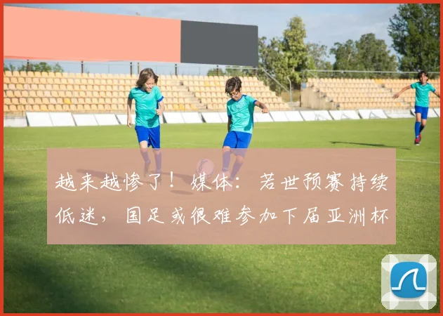 越来越惨了！媒体：若世预赛持续低迷，国足或很难参加下届亚洲杯